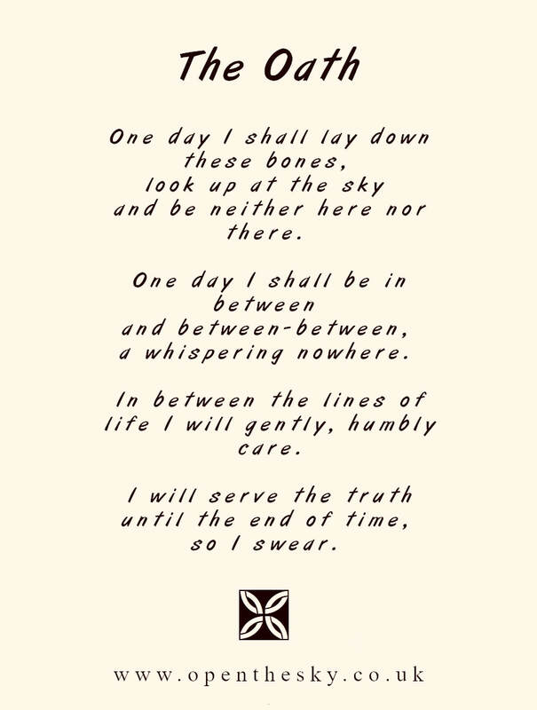 The Oath

One day I shall lay down these bones, 
look up at the sky 
and be neither here nor there. 

One day I shall be in between 
and between-between, 
a whispering nowhere. 

In between the lines of life I will gently, humbly care.

I will serve the truth until the end of time, 
so I swear. 